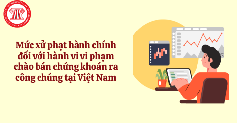 Mức xử phạt hành chính đối với hành vi vi phạm chào bán chứng khoán ra công chúng tại Việt Nam