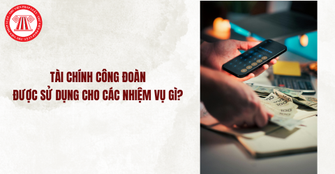 Tài chính công đoàn bao gồm những nguồn nào? Tài chính công đoàn được sử dụng cho các nhiệm vụ gì? 