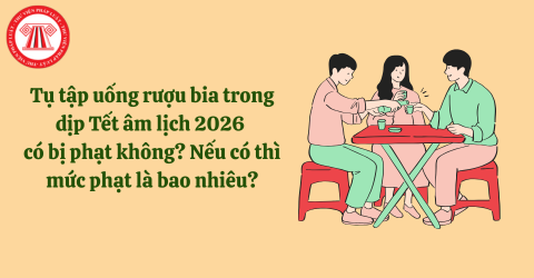 Tụ tập uống rượu bia trong dịp Tết âm lịch 2026 có bị phạt không? Nếu có thì mức phạt là bao nhiêu?