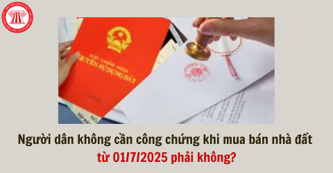 Người dân không cần công chứng khi mua bán nhà đất từ 01/7/2025 phải không?