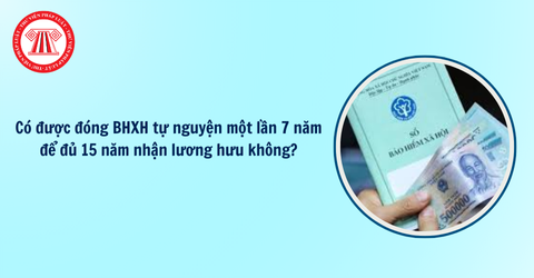 Người lao động có được đóng BHXH tự nguyện một lần 7 năm để đủ 15 năm nhận lương hưu không?