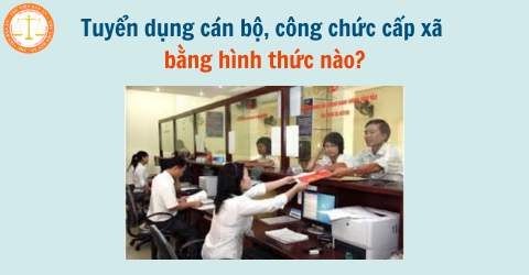 Tuyển dụng cán bộ, công chức cấp xã bằng hình thức nào? Có bao nhiêu hình thức tuyển dụng cán bộ, công chức cấp xã?