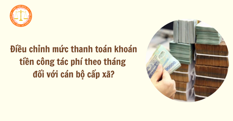 Điều chỉnh mức thanh toán khoán tiền công tác phí theo tháng đối với cán bộ cấp xã từ 04/5/2025