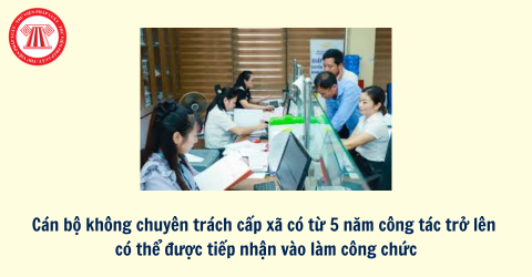 Cán bộ không chuyên trách cấp xã có từ 5 năm công tác trở lên có thể được tiếp nhận vào làm công chức