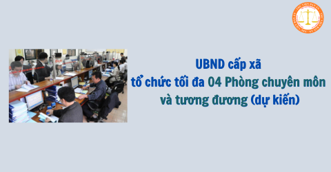 UBND cấp xã tổ chức tối đa 04 Phòng chuyên môn và tương đương (dự kiến)