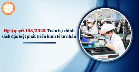 Nghị quyết 198/2025: Toàn bộ chính sách đặc biệt phát triển kinh tế tư nhân từ ngày 17/5