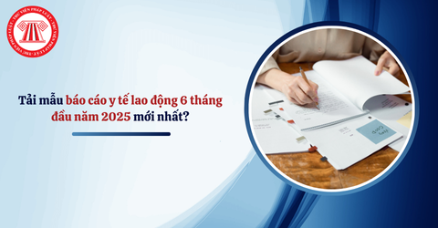 Tải mẫu báo cáo y tế lao động 6 tháng đầu năm 2025 mới nhất? Hạn nộp báo cáo y tế lao động 6 tháng đầu năm là khi nào?