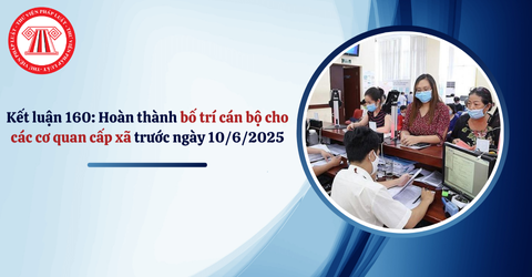 Kết luận 160 của Bộ Chính trị 2025: Hoàn thành bố trí cán bộ cho các cơ quan cấp xã trước ngày 10/6/2025