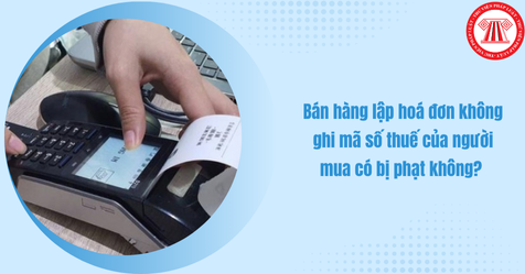Bán hàng lập hoá đơn không ghi mã số thuế của người mua có bị phạt không?