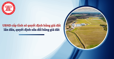 Từ 01/7/2025, UBND cấp tỉnh sẽ được quyết định bảng giá đất lần đầu, quyết định sửa đổi bổ sung bảng giá đất