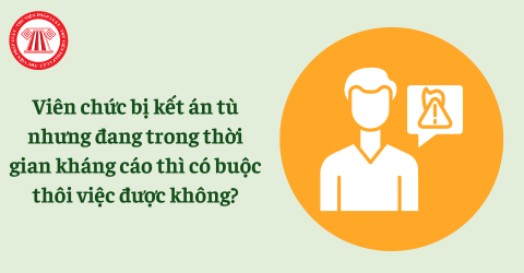Viên chức bị kết án tù nhưng đang trong thời gian kháng cáo thì có buộc thôi việc được không?