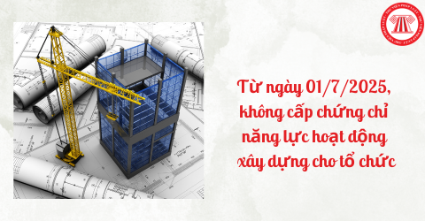 Từ ngày 01/7/2025, không cấp chứng chỉ năng lực hoạt động xây dựng cho tổ chức phải không?