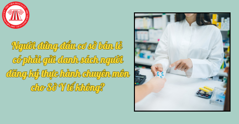 Người đứng đầu cơ sở bán lẻ có phải gửi danh sách người đăng ký thực hành chuyên môn cho Sở Y tế không?