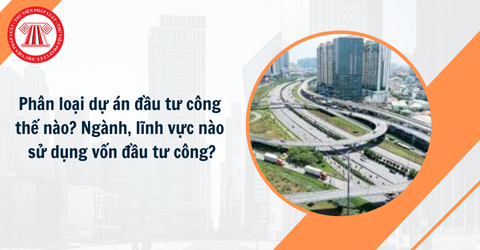 Phân loại dự án đầu tư công thế nào? Ngành, lĩnh vực nào sử dụng vốn đầu tư công?
