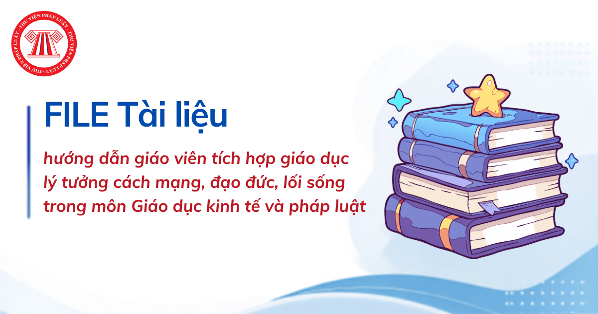 FILE Tài liệu hướng dẫn giáo viên tích hợp giáo dục lý tưởng cách mạng, đạo đức, lối sống trong môn Giáo dục kinh tế và pháp luật