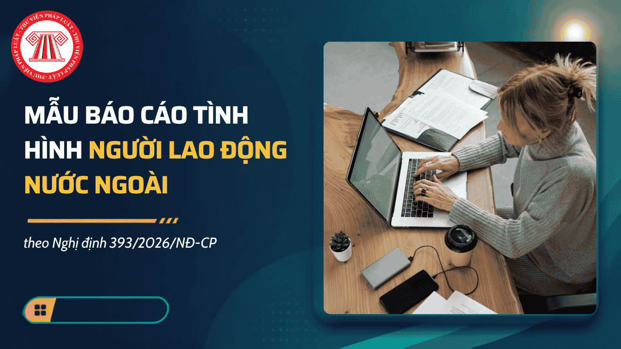 Mẫu báo cáo tình hình người lao động nước ngoài theo theo Nghị định 393/2026/NĐ-CP có dạng thế nào?