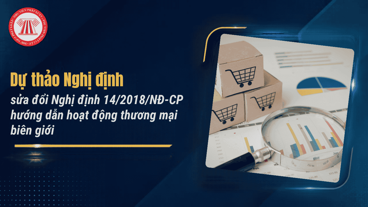 Dự thảo Nghị định sửa đổi Nghị định 14/2018/NĐ-CP hướng dẫn hoạt động thương mại biên giới chi tiết thế nào?