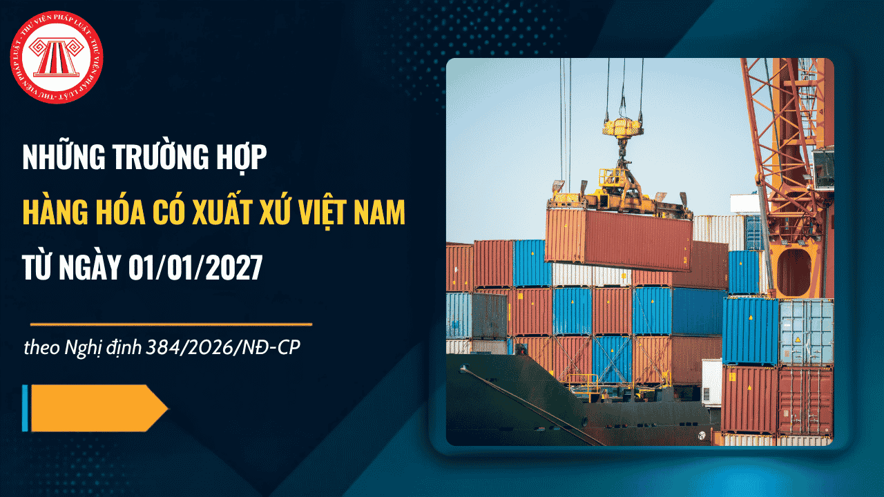 Nghị định 384/2026/NĐ-CP: Hàng hóa có xuất xứ Việt Nam từ ngày 01/01/2027 khi thuộc các trường hợp nào?