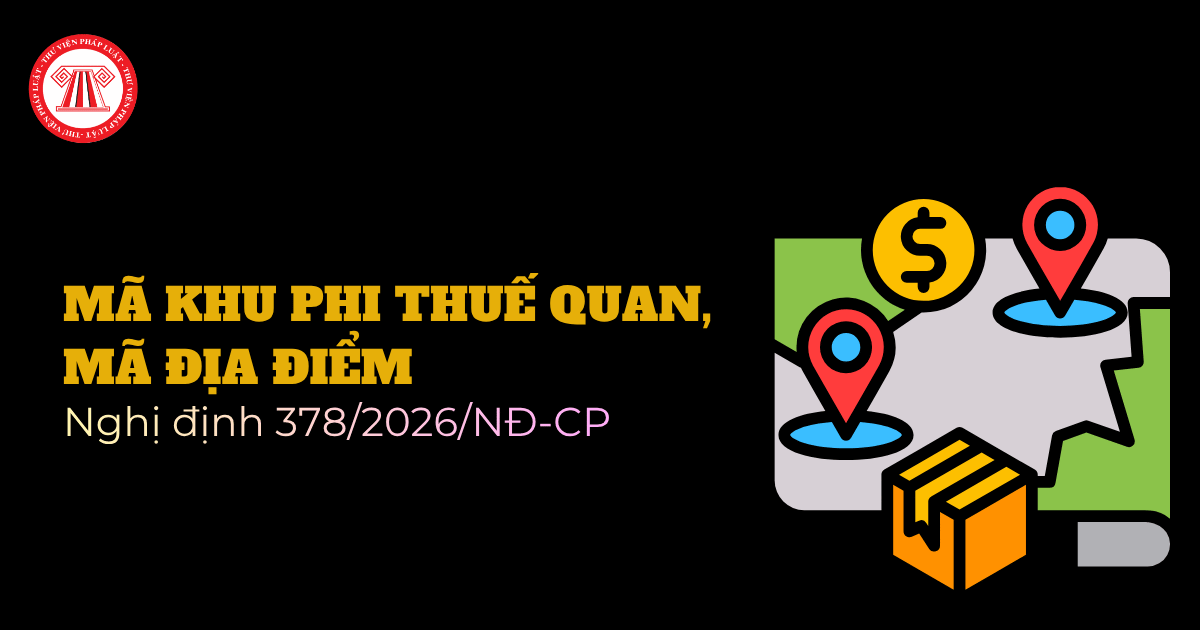 Bảng tra cứu mã khu phi thuế quan, mã địa điểm theo Nghị định 378 2026 NĐ CP chi tiết thế nào? 