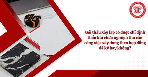 Gói thầu xây lắp có được chỉ định thầu khi chưa nghiệm thu các công việc xây dựng theo hợp đồng đã ký hay không?