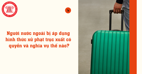 Người nước ngoài bị áp dụng hình thức xử phạt trục xuất có quyền và nghĩa vụ thế nào?