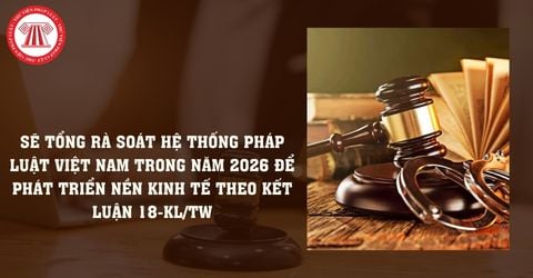 Sẽ tổng rà soát hệ thống pháp luật Việt Nam trong năm 2026 để phát triển nền kinh tế theo Kết luận 18-KL/TW