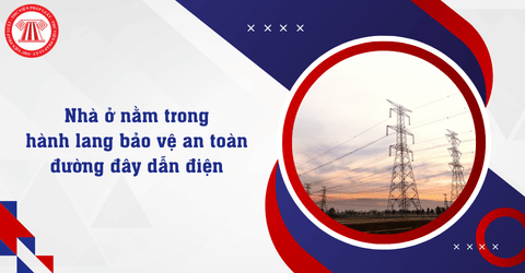 Nhà ở tồn tại trong hành lang bảo vệ an toàn đường đây dẫn điện cần đáp ứng những điều kiện gì?