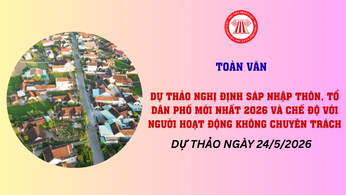 TOÀN VĂN Dự thảo Nghị định sắp xếp thôn tổ dân phố mới nhất 2026 và chế độ với cán bộ KCT (dự thảo ngày 24/5/2026)