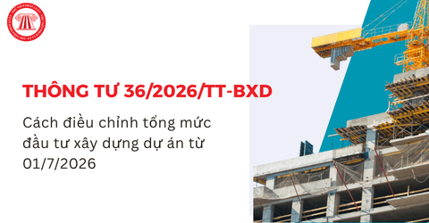 Thông tư 36/2026/TT-BXD: Cách điều chỉnh tổng mức đầu tư xây dựng dự án từ 01/7/2026 chi tiết ra sao?