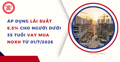 CHÍNH THỨC: Áp dụng lãi suất 6,5% cho người dưới 35 tuổi vay mua NOXH từ 01/7/2026 chi tiết ra sao?