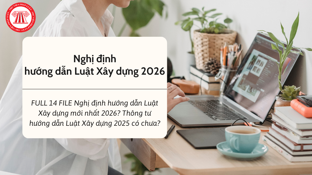 FULL 14 FILE Nghị định hướng dẫn Luật Xây dựng mới nhất 2026? Thông tư hướng dẫn Luật Xây dựng 2025 có chưa?
