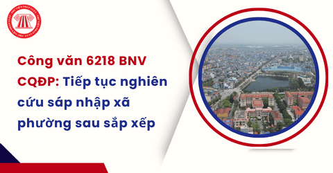 Công văn 6218 BNV CQĐP: Các địa phương tiếp tục nghiên cứu sáp nhập xã phường sau sắp xếp đúng hay không?