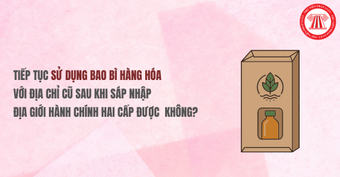 Có được tiếp tục sử dụng bao bì hàng hóa với địa chỉ cũ sau khi sáp nhập địa giới hành chính hai cấp hay không?