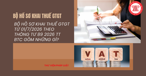 Bộ hồ sơ khai thuế GTGT từ 01/7/2026 theo Thông tư 89 2026 TT BTC gồm những gì? Tải trọn bộ hồ sơ khai thuế GTGT ở đâu?