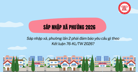 Sáp nhập xã, phường lần 2 phải đảm bảo yêu cầu gì theo Kết luận 76-KL/TW 2026?