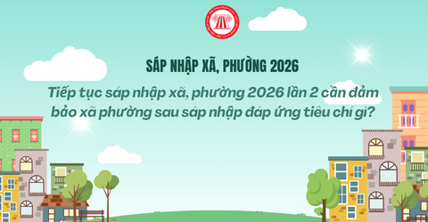 Tiếp tục sáp nhập xã, phường 2026 lần 2 cần đảm bảo xã phường sau sáp nhập đáp ứng tiêu chí gì?