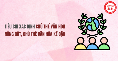 Tiêu chí xác định chủ thể văn hóa nòng cốt, chủ thể văn hóa kế cận là gì?