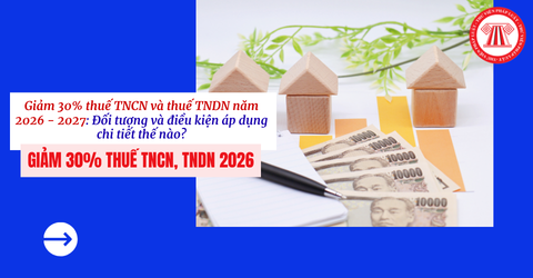 Giảm 30% thuế TNCN và thuế TNDN năm 2026 - 2027: Đối tượng và điều kiện áp dụng chi tiết thế nào?