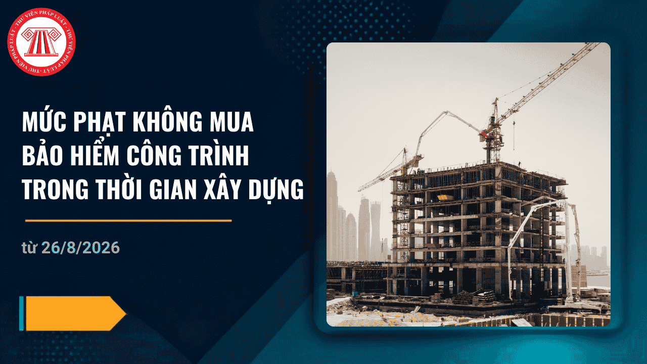 Mức phạt không mua bảo hiểm công trình trong thời gian xây dựng từ ngày 26/8/2026