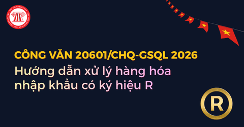Hướng dẫn xử lý hàng hóa nhập khẩu có ký hiệu R theo Công văn 20601 CHQ GSQL 2026 chi tiết thế nào?