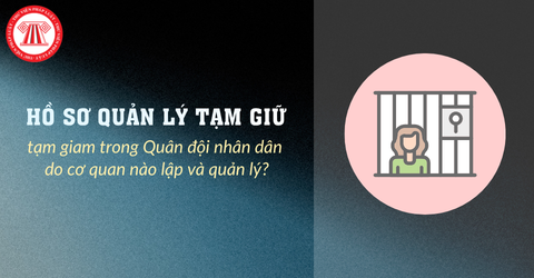 Hồ sơ quản lý tạm giữ, tạm giam trong Quân đội nhân dân do cơ quan nào lập và quản lý?