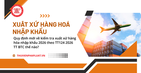 Quy định mới về kiểm tra xuất xứ hàng hóa nhập khẩu 2026 theo TT124 2026 TT BTC thế nào?