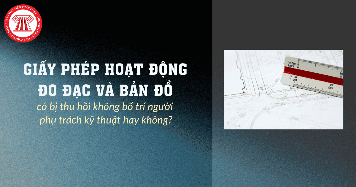Giấy phép hoạt động đo đạc và bản đồ có bị thu hồi không bố trí người phụ trách kỹ thuật hay không?