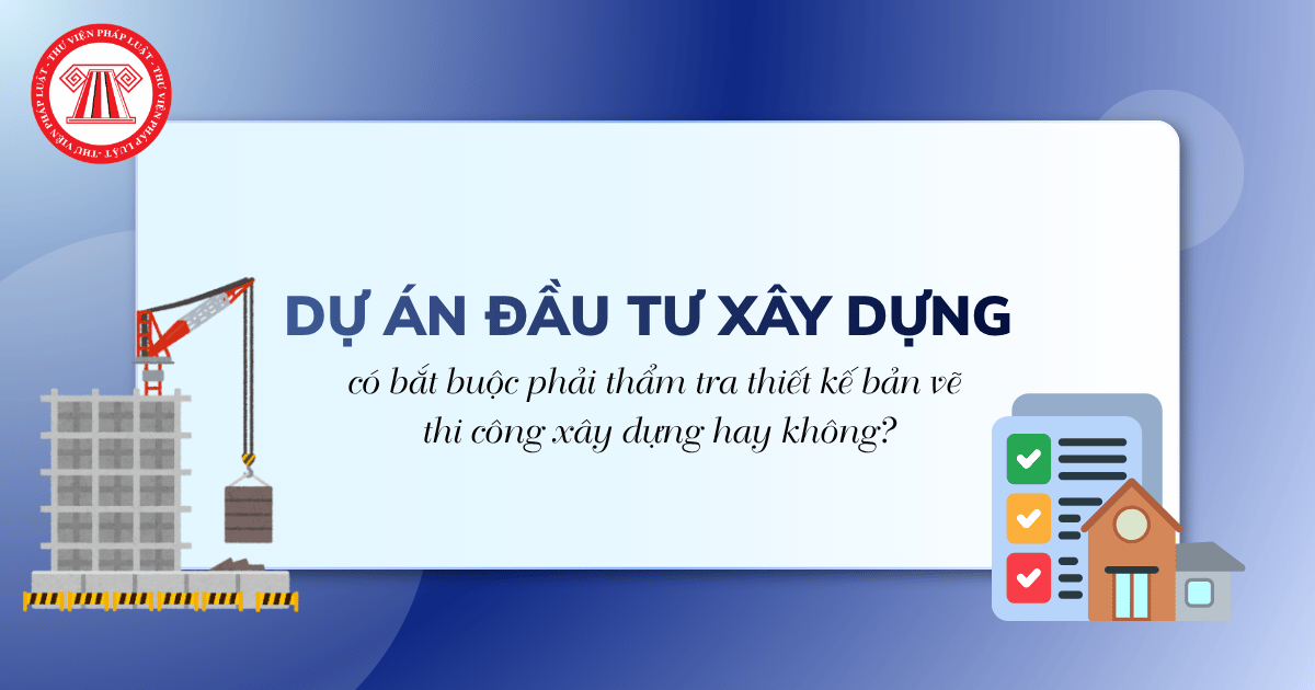 Dự án đầu tư xây dựng có bắt buộc phải thẩm tra thiết kế bản vẽ thi công xây dựng hay không?