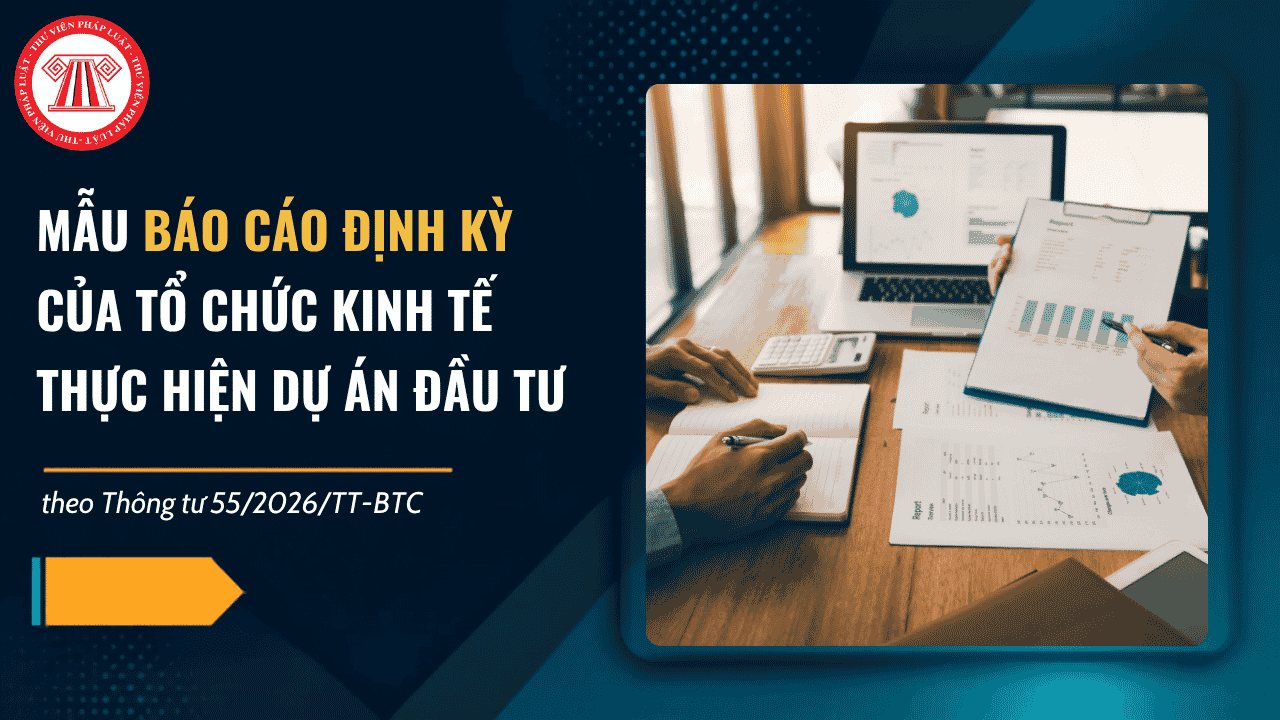 TRỌN BỘ Mẫu báo cáo định kỳ của tổ chức kinh tế thực hiện dự án đầu tư 2026 theo Thông tư 55? Tải về báo cáo thực hiện dự án đầu tư?