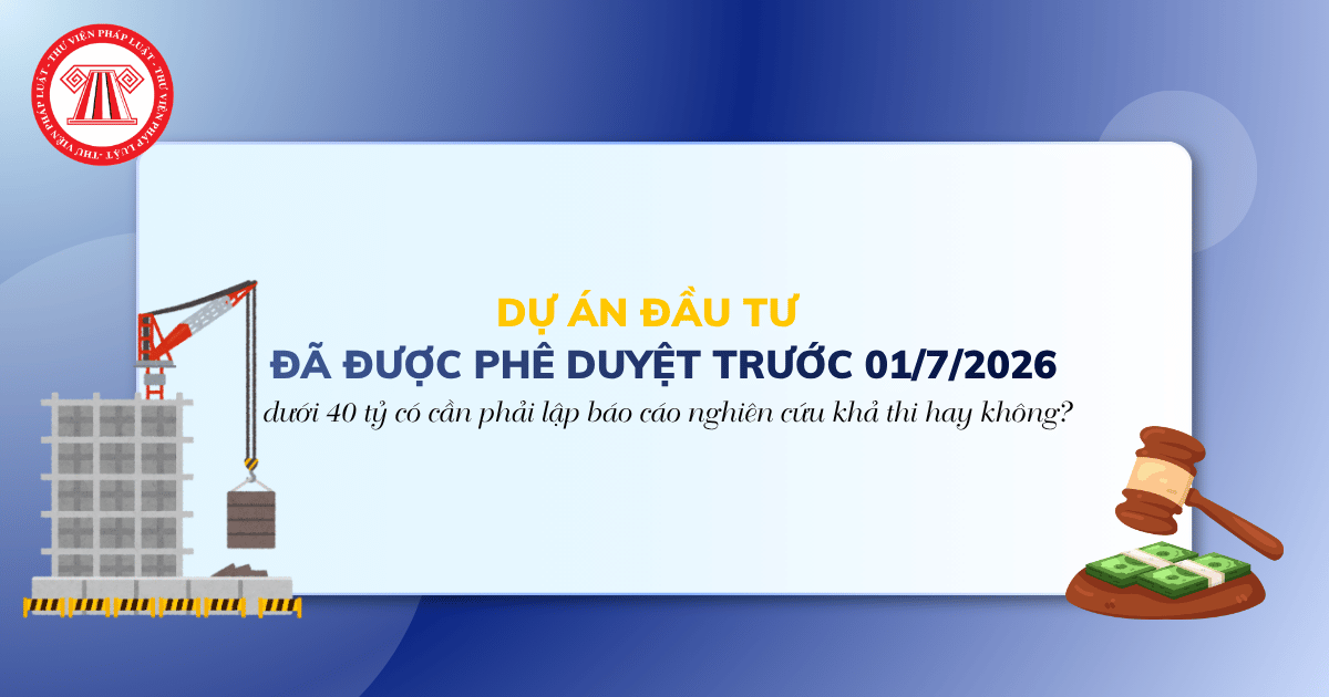 Dự án đầu tư đã được phê duyệt trước ngày 01/7/2026 dưới 40 tỷ có cần phải lập báo cáo nghiên cứu khả thi hay không?
