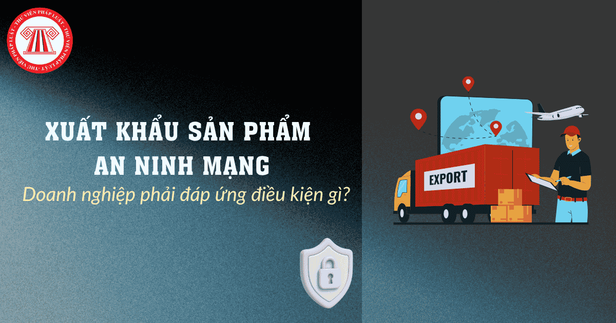 Doanh nghiệp phải đáp ứng điều kiện gì để được xuất khẩu sản phẩm an ninh mạng?