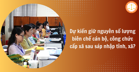 Dự kiến giữ nguyên số lượng biên chế cán bộ, công chức cấp xã sau sáp nhập tỉnh, xã?