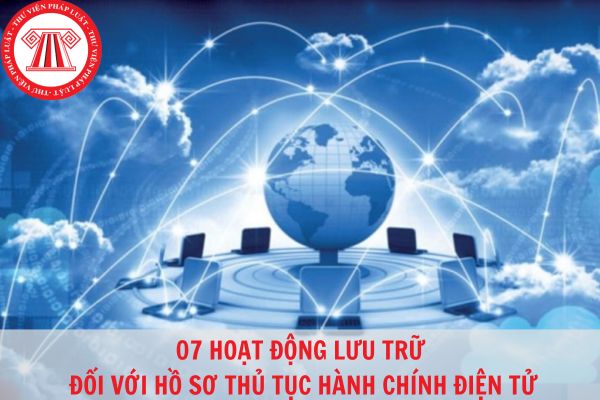 07 hoạt động nghiệp vụ lưu trữ đối với hồ sơ thủ tục hành chính điện tử?