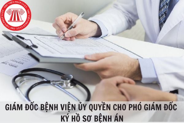 Trong hồ sơ bệnh án, Giám đốc bệnh viện có được ủy quyền cho Phó giám đốc ký thay khi giám đốc vắng mặt được hay không?